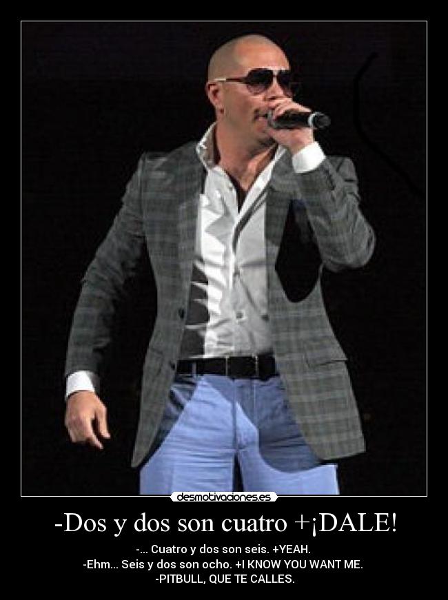 -Dos y dos son cuatro +¡DALE! - -... Cuatro y dos son seis. +YEAH.
-Ehm... Seis y dos son ocho. +I KNOW YOU WANT ME.
-PITBULL, QUE TE CALLES.