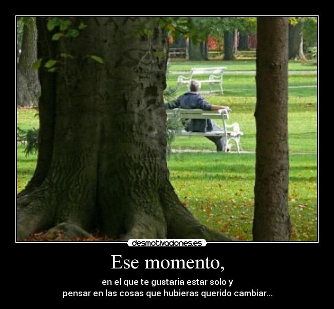 Ese momento, - en el que te gustaria estar solo y
pensar en las cosas que hubieras querido cambiar...