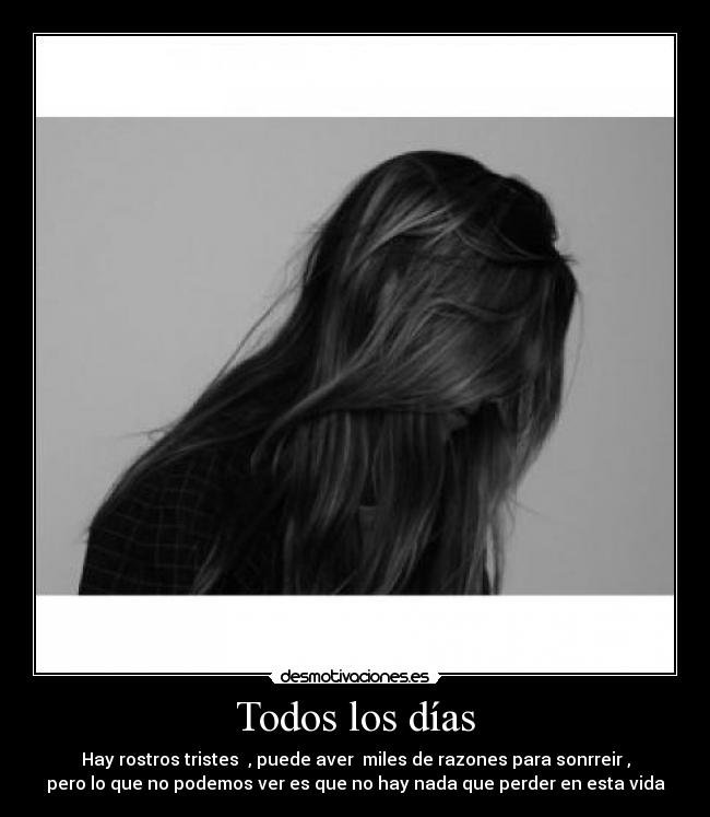 Todos los días - Hay rostros tristes , puede aver miles de razones para sonrreir ,
pero lo que no podemos ver es que no hay nada que perder en esta vida