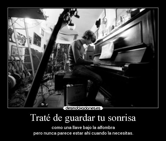 Traté de guardar tu sonrisa - como una llave bajo la alfombra
pero nunca parece estar ahi cuando la necesitas.