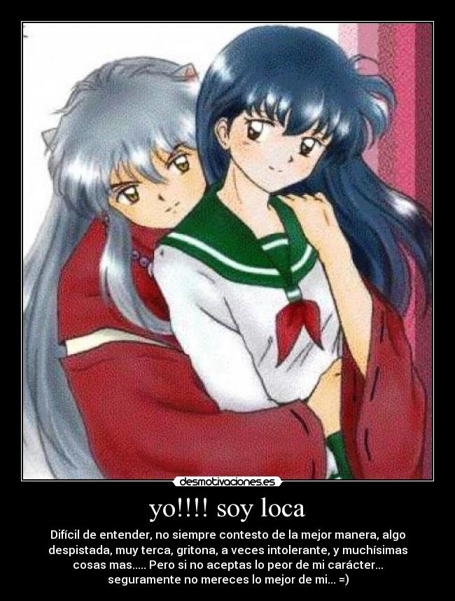 yo!!!! soy loca - Difícil de entender, no siempre contesto de la mejor manera, algo
despistada, muy terca, gritona, a veces intolerante, y muchísimas
cosas mas..... Pero si no aceptas lo peor de mi carácter...
seguramente no mereces lo mejor de mi... =)