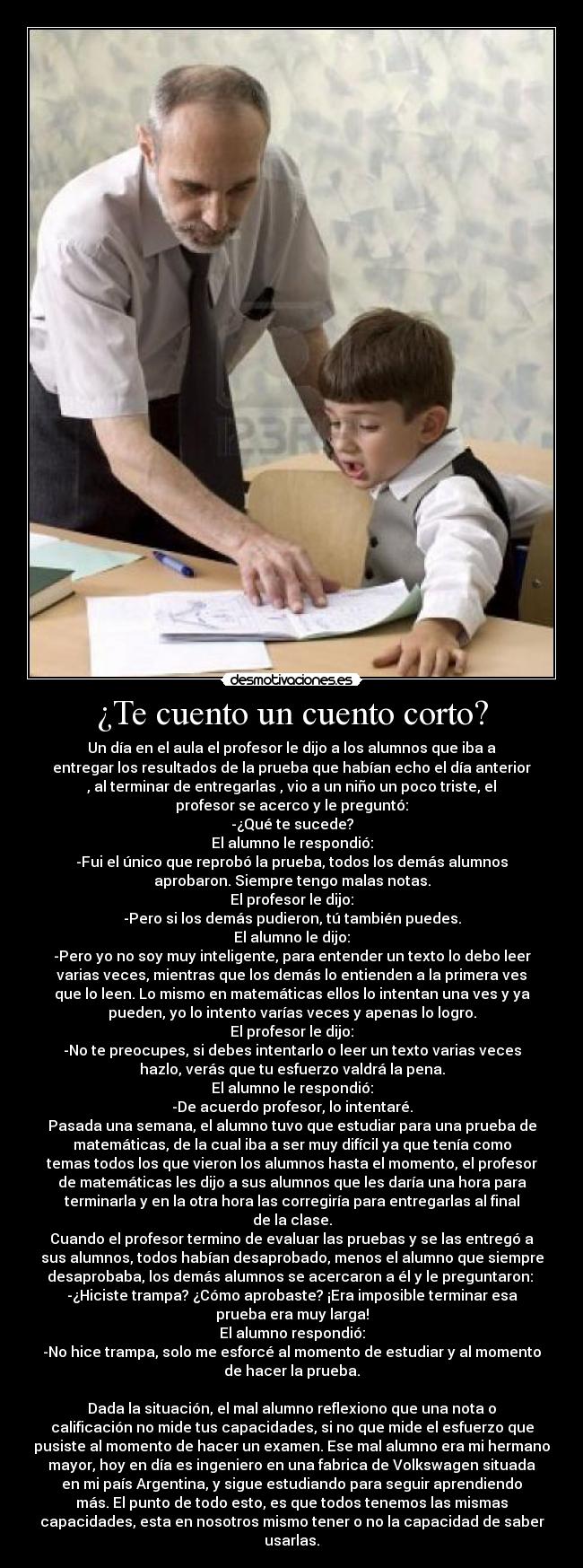 ¿Te cuento un cuento corto? - Un día en el aula el profesor le dijo a los alumnos que iba a
entregar los resultados de la prueba que habían echo el día anterior
, al terminar de entregarlas , vio a un niño un poco triste, el
profesor se acerco y le preguntó:
-¿Qué te sucede?
El alumno le respondió:
-Fui el único que reprobó la prueba, todos los demás alumnos
aprobaron. Siempre tengo malas notas.
El profesor le dijo:
-Pero si los demás pudieron, tú también puedes.
El alumno le dijo:
-Pero yo no soy muy inteligente, para entender un texto lo debo leer
varias veces, mientras que los demás lo entienden a la primera ves
que lo leen. Lo mismo en matemáticas ellos lo intentan una ves y ya
pueden, yo lo intento varías veces y apenas lo logro.
El profesor le dijo:
-No te preocupes, si debes intentarlo o leer un texto varias veces
hazlo, verás que tu esfuerzo valdrá la pena.
El alumno le respondió:
-De acuerdo profesor, lo intentaré.
Pasada una semana, el alumno tuvo que estudiar para una prueba de
matemáticas, de la cual iba a ser muy difícil ya que tenía como
temas todos los que vieron los alumnos hasta el momento, el profesor
de matemáticas les dijo a sus alumnos que les daría una hora para
terminarla y en la otra hora las corregiría para entregarlas al final
de la clase.
Cuando el profesor termino de evaluar las pruebas y se las entregó a
sus alumnos, todos habían desaprobado, menos el alumno que siempre
desaprobaba, los demás alumnos se acercaron a él y le preguntaron: 
-¿Hiciste trampa? ¿Cómo aprobaste? ¡Era imposible terminar esa
prueba era muy larga!
El alumno respondió:
-No hice trampa, solo me esforcé al momento de estudiar y al momento
de hacer la prueba.

Dada la situación, el mal alumno reflexiono que una nota o
calificación no mide tus capacidades, si no que mide el esfuerzo que
pusiste al momento de hacer un examen. Ese mal alumno era mi hermano
mayor, hoy en día es ingeniero en una fabrica de Volkswagen situada
en mi país Argentina, y sigue estudiando para seguir aprendiendo
más. El punto de todo esto, es que todos tenemos las mismas
capacidades, esta en nosotros mismo tener o no la capacidad de saber
usarlas.