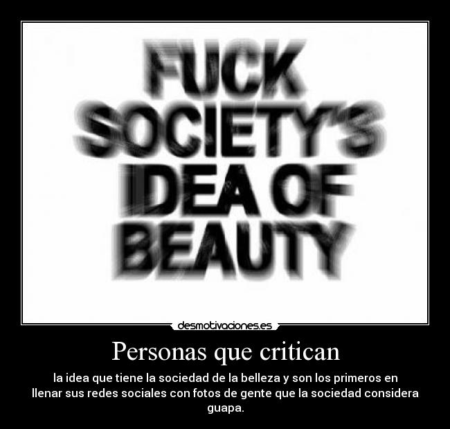 Personas que critican - la idea que tiene la sociedad de la belleza y son los primeros en
llenar sus redes sociales con fotos de gente que la sociedad considera
guapa.