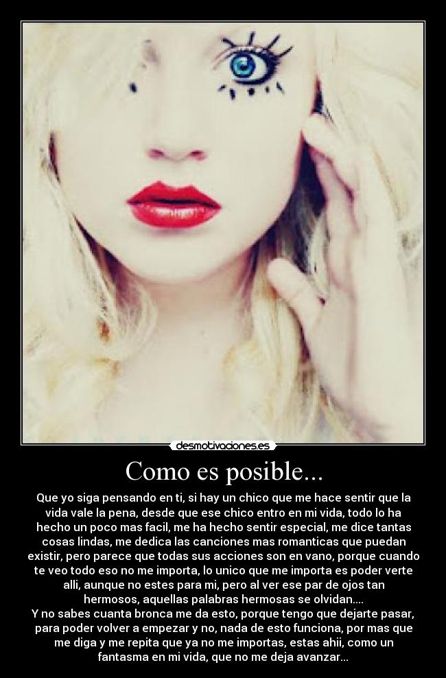 Como es posible... - Que yo siga pensando en ti, si hay un chico que me hace sentir que la
vida vale la pena, desde que ese chico entro en mi vida, todo lo ha
hecho un poco mas facil, me ha hecho sentir especial, me dice tantas
cosas lindas, me dedica las canciones mas romanticas que puedan
existir, pero parece que todas sus acciones son en vano, porque cuando
te veo todo eso no me importa, lo unico que me importa es poder verte
alli, aunque no estes para mi, pero al ver ese par de ojos tan
hermosos, aquellas palabras hermosas se olvidan....
Y no sabes cuanta bronca me da esto, porque tengo que dejarte pasar,
para poder volver a empezar y no, nada de esto funciona, por mas que
me diga y me repita que ya no me importas, estas ahii, como un
fantasma en mi vida, que no me deja avanzar...
