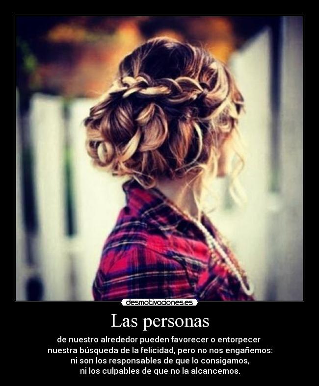 Las personas - de nuestro alrededor pueden favorecer o entorpecer
nuestra búsqueda de la felicidad, pero no nos engañemos:
ni son los responsables de que lo consigamos,
ni los culpables de que no la alcancemos.