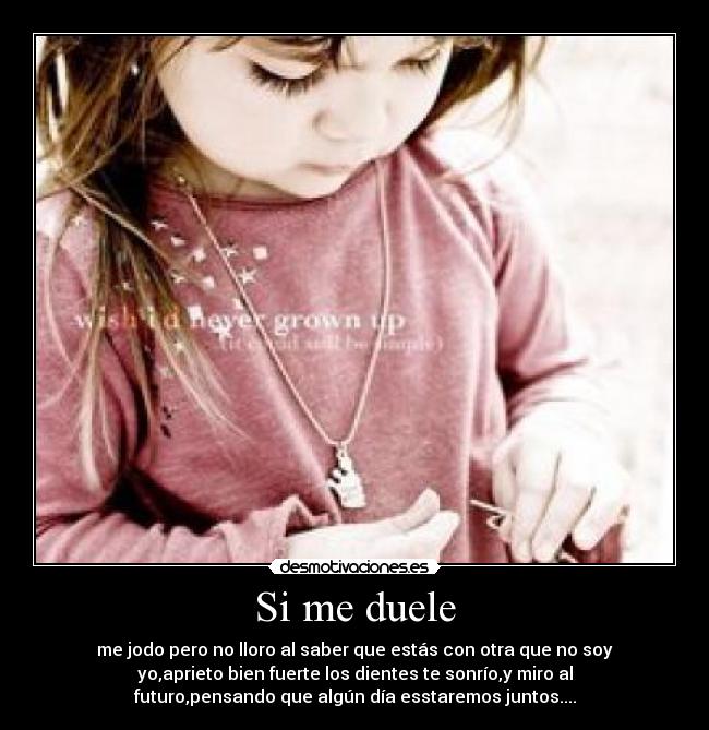 Si me duele - me jodo pero no lloro al saber que estás con otra que no soy
yo,aprieto bien fuerte los dientes te sonrío,y miro al
futuro,pensando que algún día esstaremos juntos....