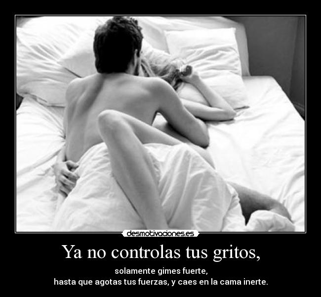 Ya no controlas tus gritos, - solamente gimes fuerte,
hasta que agotas tus fuerzas, y caes en la cama inerte.