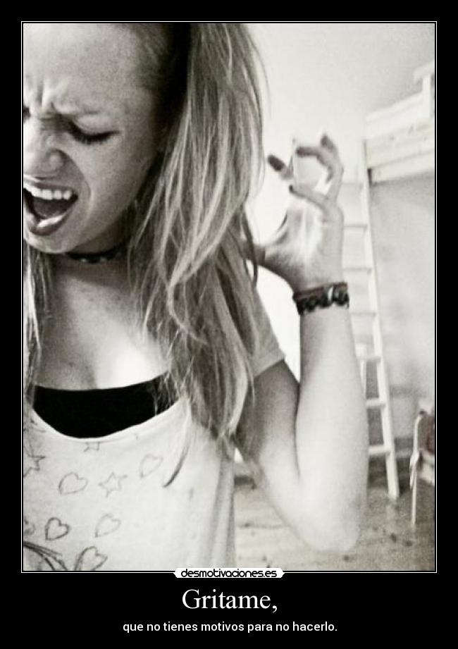 Gritame, - que no tienes motivos para no hacerlo.
