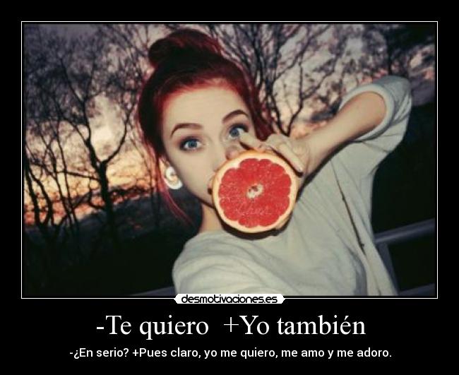 -Te quiero  +Yo también - -¿En serio? +Pues claro, yo me quiero, me amo y me adoro.