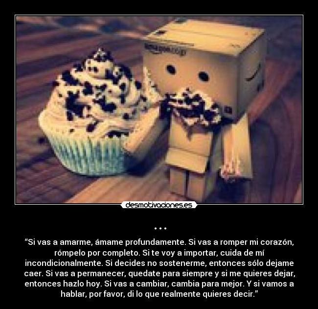 ... - “Si vas a amarme, ámame profundamente. Si vas a romper mi corazón,
rómpelo por completo. Si te voy a importar, cuida de mí
incondicionalmente. Si decides no sostenerme, entonces sólo dejame
caer. Si vas a permanecer, quedate para siempre y si me quieres dejar,
entonces hazlo hoy. Si vas a cambiar, cambia para mejor. Y si vamos a
hablar, por favor, di lo que realmente quieres decir.”