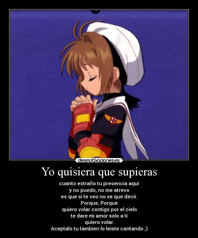 Yo quisiera que supieras - cuanto extraño tu presencia aquí
y no puedo, no me atrevo
es que si te veo no se que decir.
Porque, Porque
quiero volar contigo por el cielo
te dare mi amor solo a ti
quiero volar.
Aceptalo tu tambien lo leiste cantando ;)
