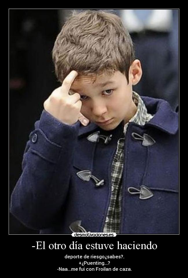 -El otro día estuve haciendo - deporte de riesgo¿sabes?.
+¿Puenting...?
-Naa...me fui con Froilan de caza.