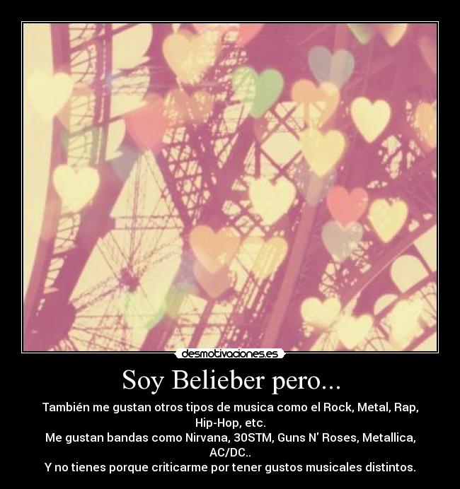 Soy Belieber pero... - También me gustan otros tipos de musica como el Rock, Metal, Rap, Hip-Hop, etc.
Me gustan bandas como Nirvana, 30STM, Guns N Roses, Metallica, AC/DC..
Y no tienes porque criticarme por tener gustos musicales distintos.