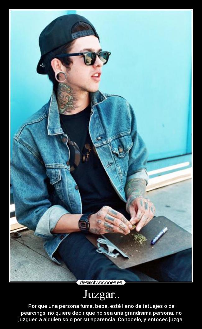 Juzgar.. - Por que una persona fume, beba, esté lleno de tatuajes o de
pearcings, no quiere decir que no sea una grandisima persona, no
juzgues a alquien solo por su aparencia..Conocelo, y entoces juzga.
