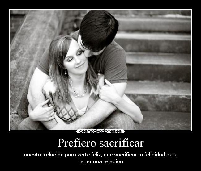Prefiero sacrificar - nuestra relación para verte feliz, que sacrificar tu felicidad para tener una relación