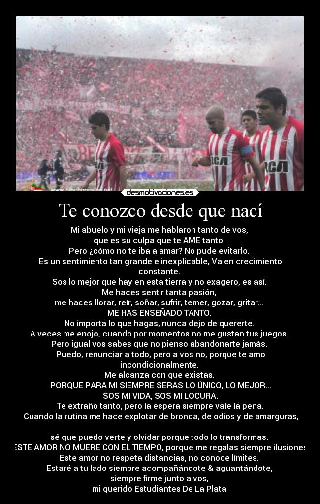 Te conozco desde que nací - Mi abuelo y mi vieja me hablaron tanto de vos, 
que es su culpa que te AME tanto. 
Pero ¿cómo no te iba a amar? No pude evitarlo. 
Es un sentimiento tan grande e inexplicable, Va en crecimiento
constante. 
Sos lo mejor que hay en esta tierra y no exagero, es así. 
Me haces sentir tanta pasión, 
me haces llorar, reír, soñar, sufrir, temer, gozar, gritar... 
ME HAS ENSEÑADO TANTO. 
No importa lo que hagas, nunca dejo de quererte. 
A veces me enojo, cuando por momentos no me gustan tus juegos. 
Pero igual vos sabes que no pienso abandonarte jamás. 
Puedo, renunciar a todo, pero a vos no, porque te amo
incondicionalmente. 
Me alcanza con que existas. 
PORQUE PARA MI SIEMPRE SERAS LO ÚNICO, LO MEJOR...
SOS MI VIDA, SOS MI LOCURA.
Te extraño tanto, pero la espera siempre vale la pena.
 Cuando la rutina me hace explotar de bronca, de odios y de amarguras,

sé que puedo verte y olvidar porque todo lo transformas. 
ESTE AMOR NO MUERE CON EL TIEMPO, porque me regalas siempre ilusiones.
Este amor no respeta distancias, no conoce límites. 
Estaré a tu lado siempre acompañándote & aguantándote, 
siempre firme junto a vos, 
mi querido Estudiantes De La Plata ♥