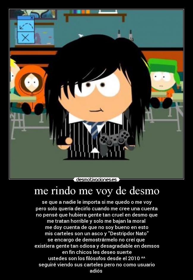 me rindo me voy de desmo - se que a nadie le importa si me quedo o me voy
pero solo quería decirlo cuando me cree una cuenta
no pensé que hubiera gente tan cruel en desmo que
me tratan horrible y solo me bajan la moral 
me doy cuenta de que no soy bueno en esto
mis carteles son un asco y Destripdor Nato
se encargo de demostrármelo no creí que 
existiera gente tan odiosa y desagradable en demsos
en fin chicos les deseo suerte
ustedes son los filósofos desde el 2010 ^^
seguiré viendo sus carteles pero no como usuario
adiós ♥
