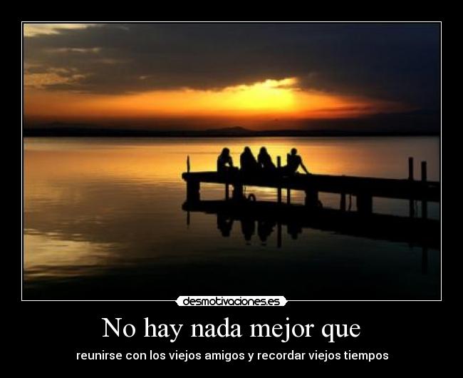 No hay nada mejor que - reunirse con los viejos amigos y recordar viejos tiempos