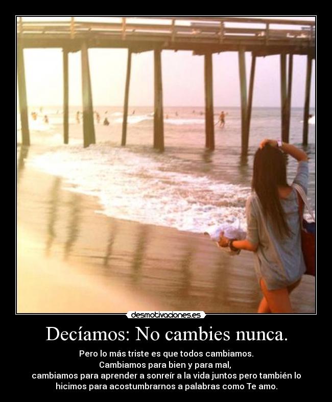 Decíamos: No cambies nunca. - Pero lo más triste es que todos cambiamos.
Cambiamos para bien y para mal,
cambiamos para aprender a sonreír a la vida juntos pero también lo
hicimos para acostumbrarnos a palabras como Te amo.