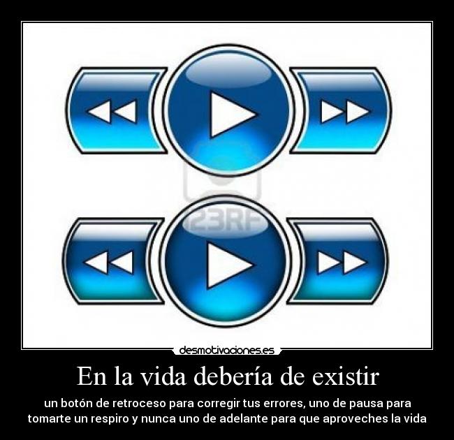 En la vida debería de existir - un botón de retroceso para corregir tus errores, uno de pausa para
tomarte un respiro y nunca uno de adelante para que aproveches la vida
