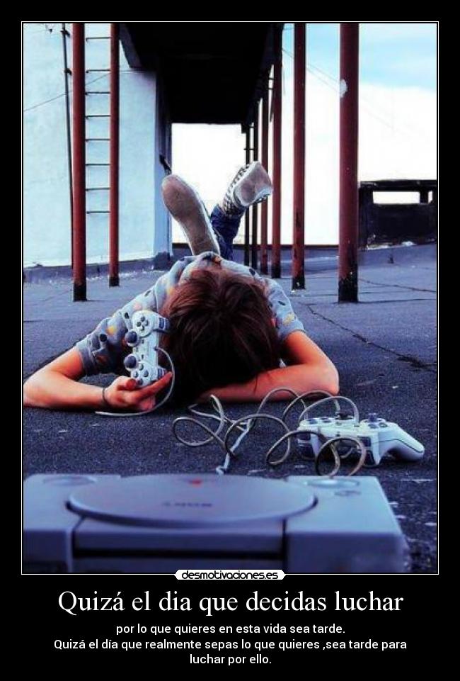 Quizá el dia que decidas luchar - por lo que quieres en esta vida sea tarde.
Quizá el día que realmente sepas lo que quieres ,sea tarde para
luchar por ello.
