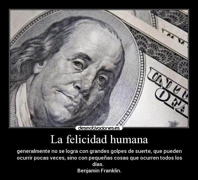 La felicidad humana - generalmente no se logra con grandes golpes de suerte, que pueden
ocurrir pocas veces, sino con pequeñas cosas que ocurren todos los
días.
Benjamin Franklin.