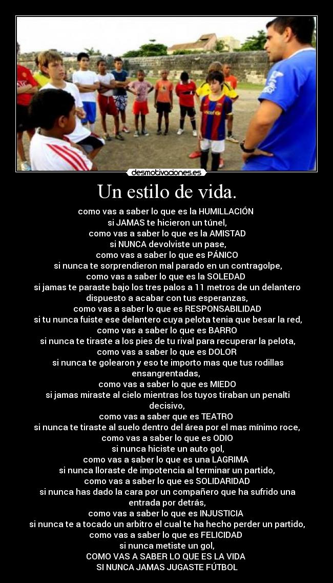 Un estilo de vida. - como vas a saber lo que es la HUMILLACIÓN
si JAMAS te hicieron un túnel,
como vas a saber lo que es la AMISTAD
si NUNCA devolviste un pase,
como vas a saber lo que es PÁNICO
si nunca te sorprendieron mal parado en un contragolpe,
como vas a saber lo que es la SOLEDAD
si jamas te paraste bajo los tres palos a 11 metros de un delantero
dispuesto a acabar con tus esperanzas,
como vas a saber lo que es RESPONSABILIDAD
si tu nunca fuiste ese delantero cuya pelota tenia que besar la red,
como vas a saber lo que es BARRO
si nunca te tiraste a los pies de tu rival para recuperar la pelota,
como vas a saber lo que es DOLOR
si nunca te golearon y eso te importo mas que tus rodillas
ensangrentadas,
como vas a saber lo que es MIEDO
si jamas miraste al cielo mientras los tuyos tiraban un penalti
decisivo,
como vas a saber que es TEATRO
si nunca te tiraste al suelo dentro del área por el mas mínimo roce,
como vas a saber lo que es ODIO
si nunca hiciste un auto gol,
como vas a saber lo que es una LAGRIMA
si nunca lloraste de impotencia al terminar un partido,
como vas a saber lo que es SOLIDARIDAD
si nunca has dado la cara por un compañero que ha sufrido una
entrada por detrás,
como vas a saber lo que es INJUSTICIA
si nunca te a tocado un arbitro el cual te ha hecho perder un partido,
como vas a saber lo que es FELICIDAD
si nunca metiste un gol,
COMO VAS A SABER LO QUE ES LA VIDA
SI NUNCA JAMAS JUGASTE FÚTBOL