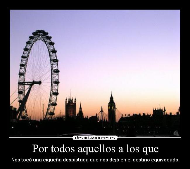 Por todos aquellos a los que - Nos tocó una cigüeña despistada que nos dejó en el destino equivocado.