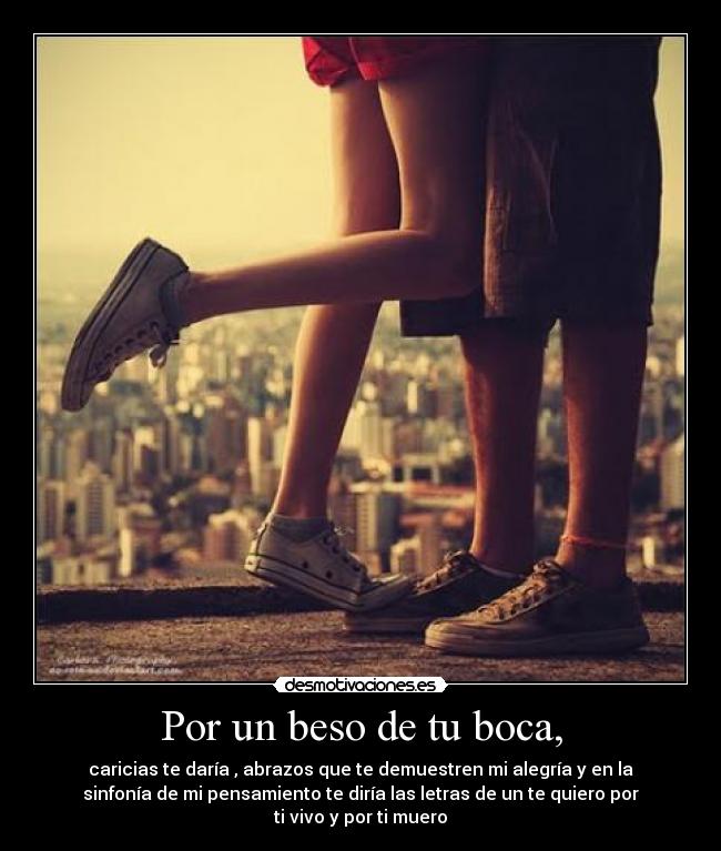 Por un beso de tu boca, - caricias te daría , abrazos que te demuestren mi alegría y en la
sinfonía de mi pensamiento te diría las letras de un te quiero por
ti vivo y por ti muero