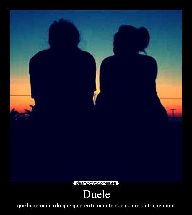 Duele - que la persona a la que quieres te cuente que quiere a otra persona.