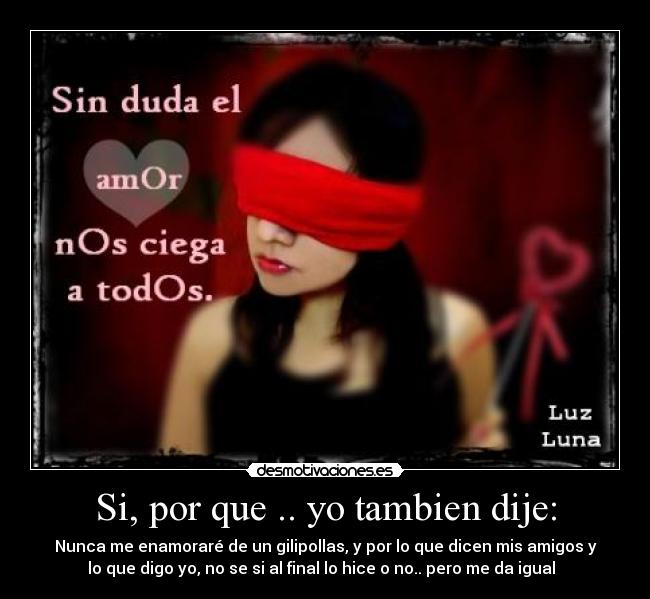 Si, por que .. yo tambien dije: - Nunca me enamoraré de un gilipollas, y por lo que dicen mis amigos y
lo que digo yo, no se si al final lo hice o no.. pero me da igual