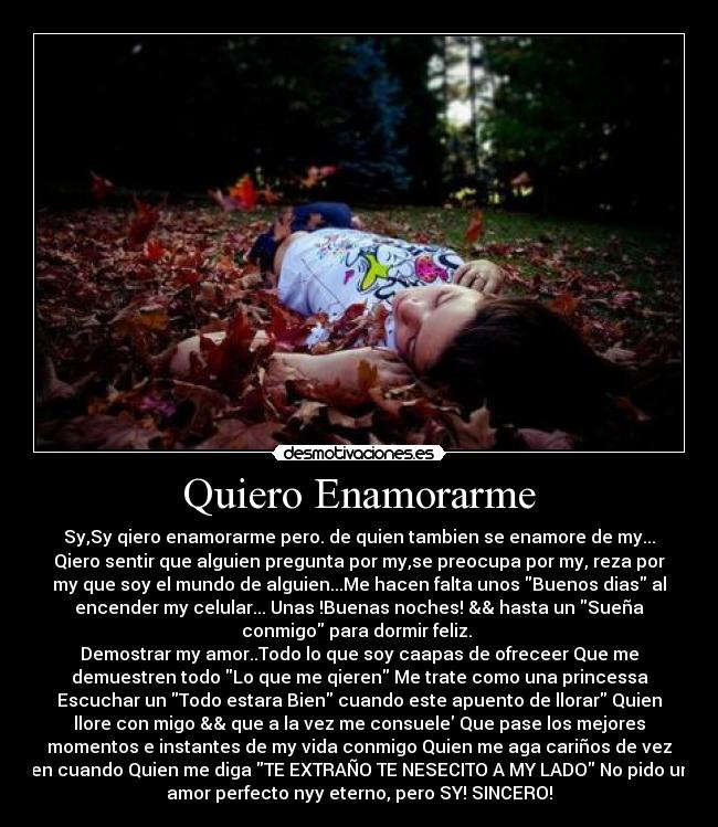 Quiero Enamorarme - Sy,Sy qiero enamorarme pero. de quien tambien se enamore de my...
Qiero sentir que alguien pregunta por my,se preocupa por my, reza por
my que soy el mundo de alguien...Me hacen falta unos Buenos dias al
encender my celular... Unas !Buenas noches! && hasta un Sueña
conmigo para dormir feliz. 
Demostrar my amor..Todo lo que soy caapas de ofreceer Que me
demuestren todo Lo que me qieren Me trate como una princessa
Escuchar un Todo estara Bien cuando este apuento de llorar Quien
llore con migo && que a la vez me consuele Que pase los mejores
momentos e instantes de my vida conmigo Quien me aga cariños de vez
en cuando Quien me diga TE EXTRAÑO TE NESECITO A MY LADO No pido un
amor perfecto nyy eterno, pero SY! SINCERO!