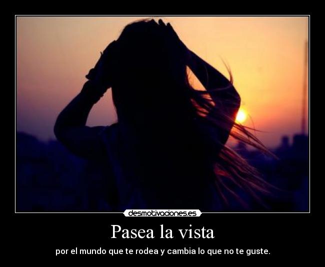 Pasea la vista - por el mundo que te rodea y cambia lo que no te guste.