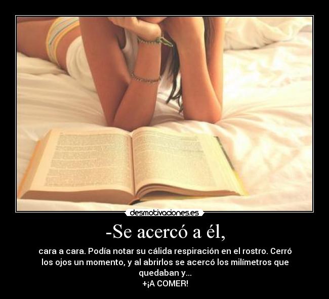 -Se acercó a él, - cara a cara. Podía notar su cálida respiración en el rostro. Cerró
los ojos un momento, y al abrirlos se acercó los milímetros que
quedaban y...
+¡A COMER!
