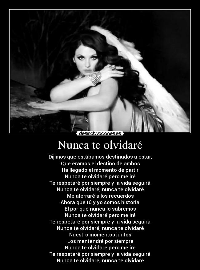 Nunca te olvidaré - Dijimos que estábamos destinados a estar,
Que éramos el destino de ambos
Ha llegado el momento de partir
Nunca te olvidaré pero me iré
Te respetaré por siempre y la vida seguirá
Nunca te olvidaré, nunca te olvidaré
Me aferraré a los recuerdos
Ahora que tú y yo somos historia
El por qué nunca lo sabremos
Nunca te olvidaré pero me iré
Te respetaré por siempre y la vida seguirá
Nunca te olvidaré, nunca te olvidaré
Nuestro momentos juntos
Los mantendré por siempre
Nunca te olvidaré pero me iré
Te respetaré por siempre y la vida seguirá
Nunca te olvidaré, nunca te olvidaré