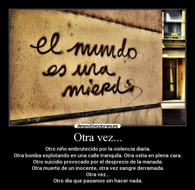 Otra vez... - Otro niño embrutecido por la violencia diaria.
Otra bomba explotando en una calle tranquila. Otra ostia en plena cara.
Otro suicidio provocado por el desprecio de la manada.
Otra muerte de un inocente, otra vez sangre derramada.
Otra vez...
Otro día que pasamos sin hacer nada.