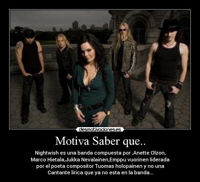 Motiva Saber que.. - Nightwish es una banda compuesta por ,Anette Olzon,
Marco Hietala,Jukka Nevalainen,Emppu vuorinen liderada
por el poeta compositor Tuomas holopainen y no una
Cantante lirica que ya no esta en la banda...