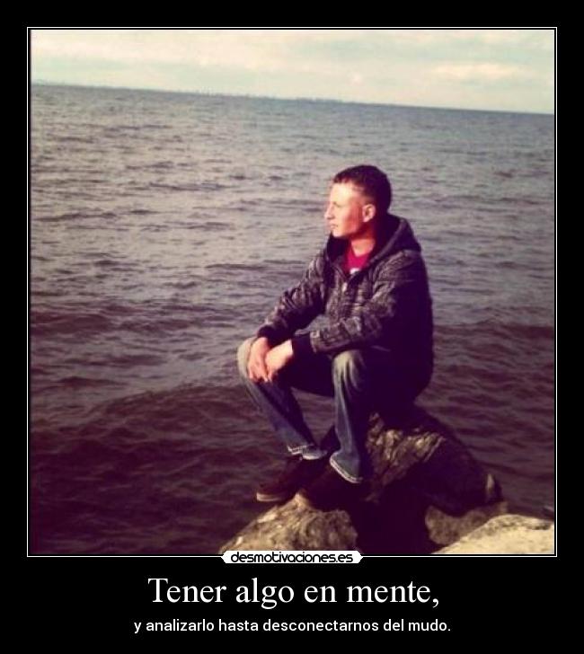 Tener algo en mente, - y analizarlo hasta desconectarnos del mudo.