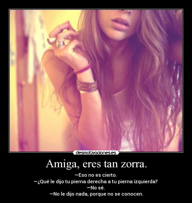 Amiga, eres tan zorra. -