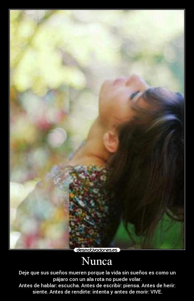 Nunca - Deje que sus sueños mueren porque la vida sin sueños es como un
pájaro con un ala rota no puede volar.
Antes de hablar: escucha. Antes de escribir: piensa. Antes de herir:
siente. Antes de rendirte: intenta y antes de morir: VIVE.