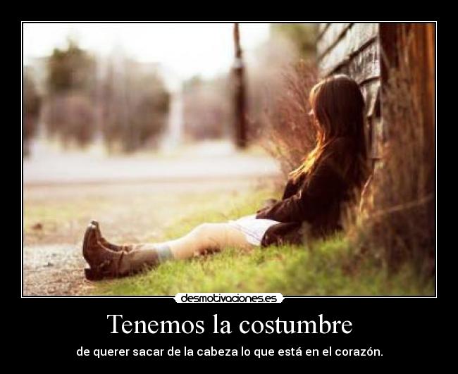 Tenemos la costumbre - de querer sacar de la cabeza lo que está en el corazón.