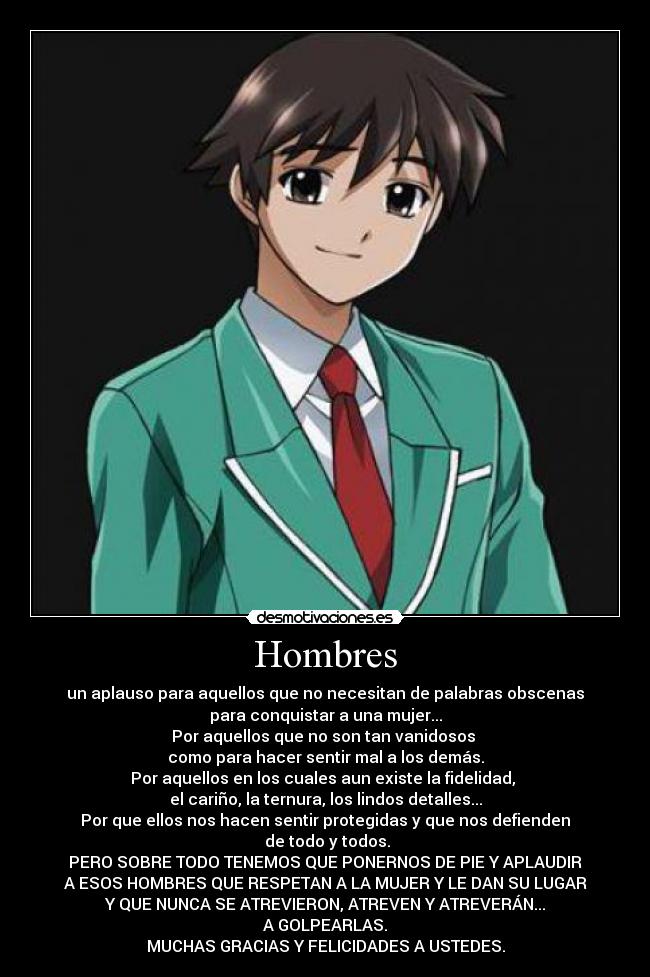 Hombres - un aplauso para aquellos que no necesitan de palabras obscenas
para conquistar a una mujer...
Por aquellos que no son tan vanidosos 
como para hacer sentir mal a los demás.
Por aquellos en los cuales aun existe la fidelidad, 
el cariño, la ternura, los lindos detalles...
Por que ellos nos hacen sentir protegidas y que nos defienden
 de todo y todos.
PERO SOBRE TODO TENEMOS QUE PONERNOS DE PIE Y APLAUDIR
A ESOS HOMBRES QUE RESPETAN A LA MUJER Y LE DAN SU LUGAR
Y QUE NUNCA SE ATREVIERON, ATREVEN Y ATREVERÁN...
A GOLPEARLAS.
MUCHAS GRACIAS Y FELICIDADES A USTEDES.