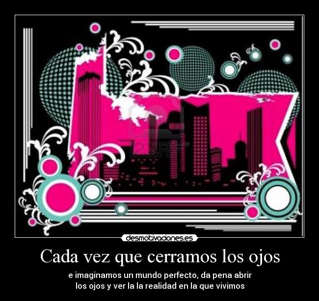 Cada vez que cerramos los ojos - e imaginamos un mundo perfecto, da pena abrir
los ojos y ver la la realidad en la que vivimos