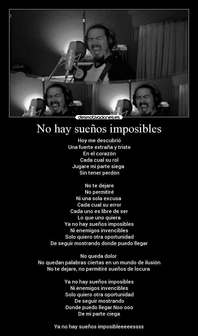No hay sueños imposibles - Hoy me descubrió
Una fuerte extraña y triste
En el corazón
Cada cual su rol
Jugare mi parte siega
Sin tener perdón
No te dejare
No permitiré
Ni una sola excusa
Cada cual su error
Cada uno es libre de ser
Lo que uno quiera
Ya no hay sueños imposibles
Ni enemigos invencibles
Solo quiero otra oportunidad
De seguir mostrando donde puedo llegar
No queda dolor
No quedan palabras ciertas en un mundo de ilusión
No te dejare, no permitiré sueños de locura
Ya no hay sueños imposibles
Ni enemigos invencibles
Solo quiero otra oportunidad
De seguir mostrando
Donde puedo llegar Noo ooo
De mi parte ciega
Ya no hay sueños imposibleeeeessss