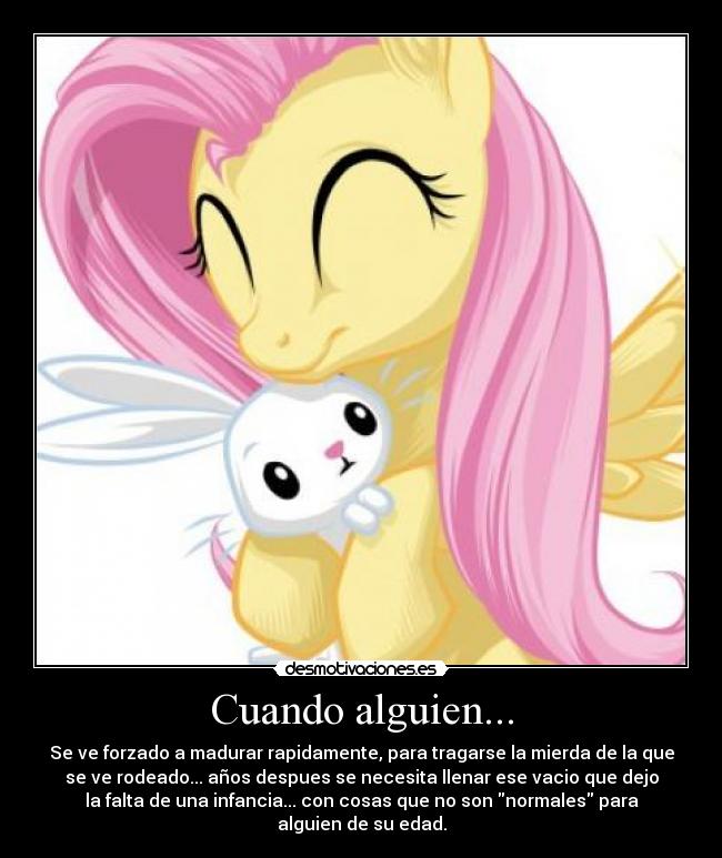 Cuando alguien... - Se ve forzado a madurar rapidamente, para tragarse la mierda de la que
se ve rodeado... años despues se necesita llenar ese vacio que dejo
la falta de una infancia... con cosas que no son normales para
alguien de su edad.