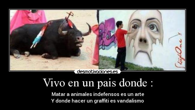Vivo en un pais donde : - Matar a animales indefensos es un arte
Y donde hacer un graffiti es vandalismo