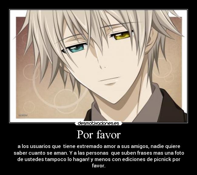 Por favor - a los usuarios que  tiene extremado amor a sus amigos, nadie quiere
saber cuanto se aman. Y a las personas  que suben frases mas una foto
de ustedes tampoco lo hagan! y menos con ediciones de picnick por
favor.