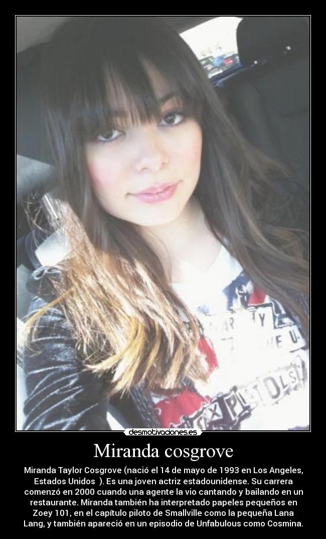 Miranda cosgrove - Miranda Taylor Cosgrove (nació el 14 de mayo de 1993 en Los Angeles,
Estados Unidos ). Es una joven actriz estadounidense. Su carrera
comenzó en 2000 cuando una agente la vio cantando y bailando en un
restaurante. Miranda también ha interpretado papeles pequeños en
Zoey 101, en el capítulo piloto de Smallville como la pequeña Lana
Lang, y también apareció en un episodio de Unfabulous como Cosmina.