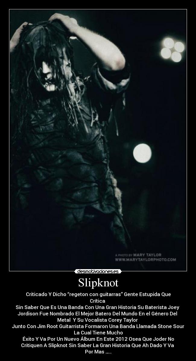 Slipknot - Criticado Y Dicho “regeton con guitarras” Gente Estupida Que
Crítica 
Sin Saber Que Es Una Banda Con Una Gran Historia Su Baterista Joey 
Jordison Fue Nombrado El Mejor Batero Del Mundo En el Género Del 
Metal  Y Su Vocalista Corey Taylor 
Junto Con Jim Root Guitarrista Formaron Una Banda Llamada Stone Sour
La Cual Tiene Mucho
Éxito Y Va Por Un Nuevo Álbum En Este 2012 Osea Que Joder No
Critiquen A Slipknot Sin Saber La Gran Historia Que Ah Dado Y Va 
Por Mas …..