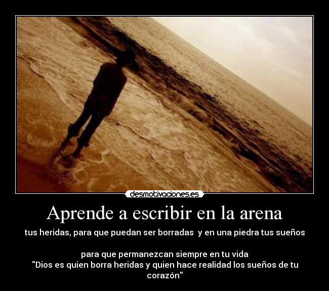 Aprende a escribir en la arena - tus heridas, para que puedan ser borradas  y en una piedra tus sueños 
para que permanezcan siempre en tu vida
Dios es quien borra heridas y quien hace realidad los sueños de tu corazón